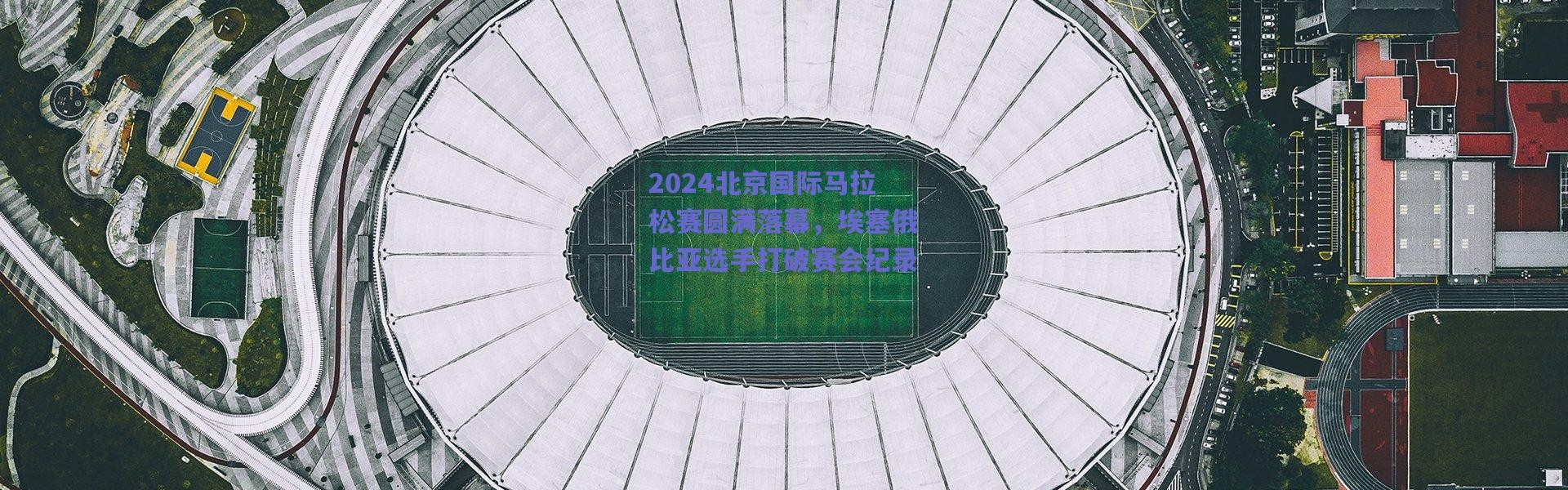 爱游戏体育-2024北京国际马拉松赛圆满落幕，埃塞俄比亚选手打破赛会纪录